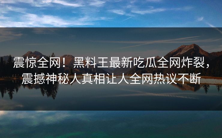 震惊全网！黑料王最新吃瓜全网炸裂，震撼神秘人真相让人全网热议不断