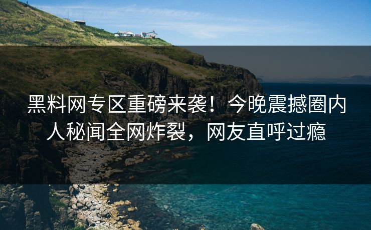 黑料网专区重磅来袭！今晚震撼圈内人秘闻全网炸裂，网友直呼过瘾