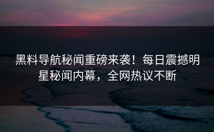黑料导航秘闻重磅来袭！每日震撼明星秘闻内幕，全网热议不断
