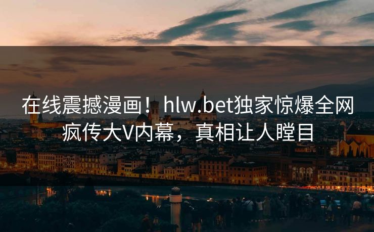 在线震撼漫画！hlw.bet独家惊爆全网疯传大V内幕，真相让人瞠目