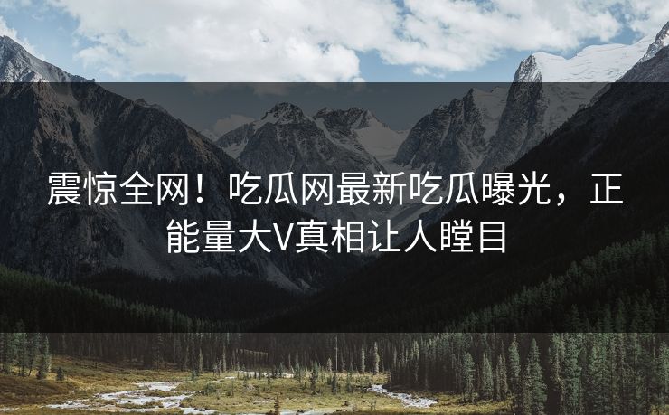 震惊全网！吃瓜网最新吃瓜曝光，正能量大V真相让人瞠目
