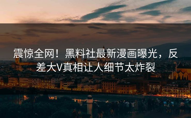 震惊全网！黑料社最新漫画曝光，反差大V真相让人细节太炸裂