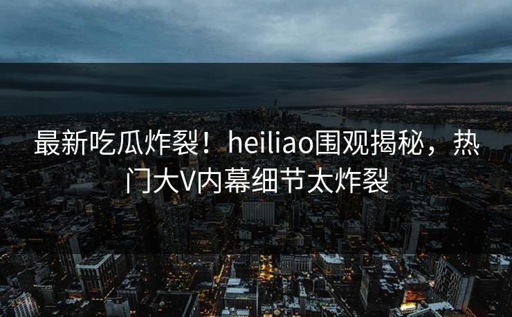 最新吃瓜炸裂！heiliao围观揭秘，热门大V内幕细节太炸裂