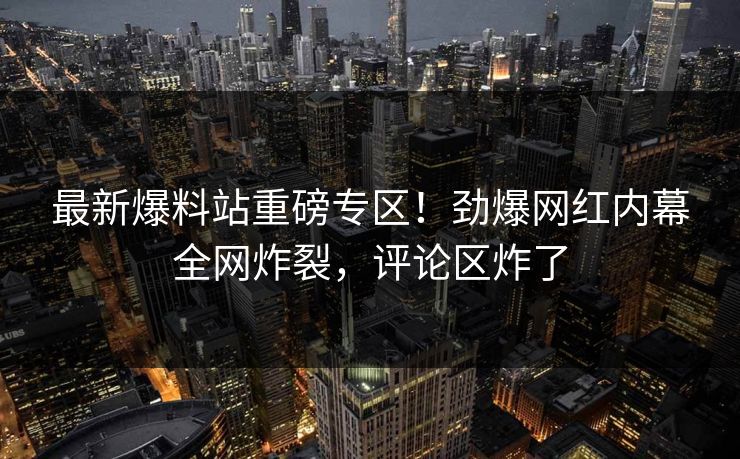 最新爆料站重磅专区！劲爆网红内幕全网炸裂，评论区炸了