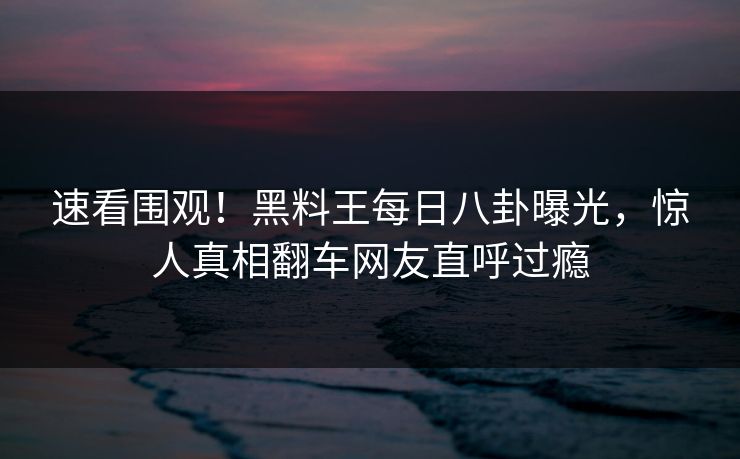 速看围观！黑料王每日八卦曝光，惊人真相翻车网友直呼过瘾