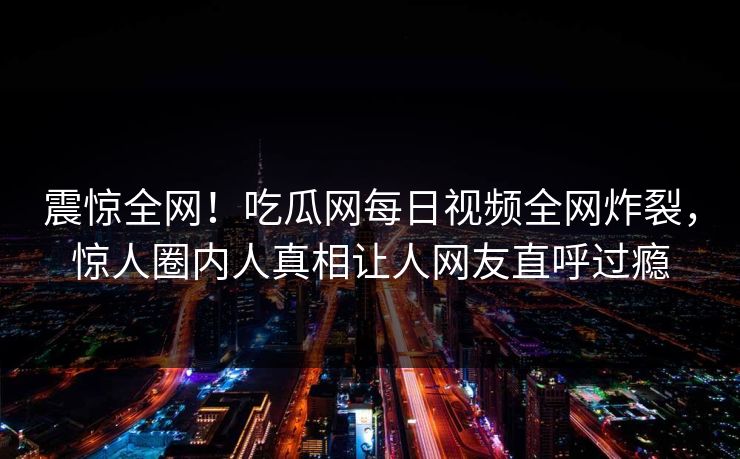 震惊全网！吃瓜网每日视频全网炸裂，惊人圈内人真相让人网友直呼过瘾