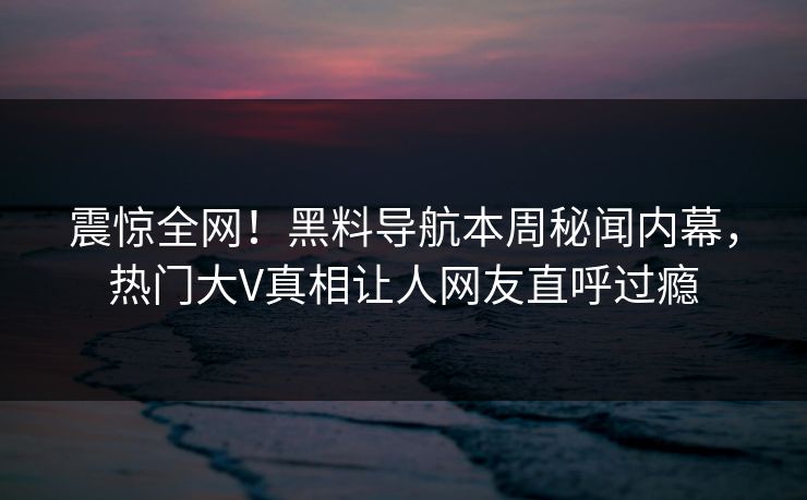 震惊全网！黑料导航本周秘闻内幕，热门大V真相让人网友直呼过瘾