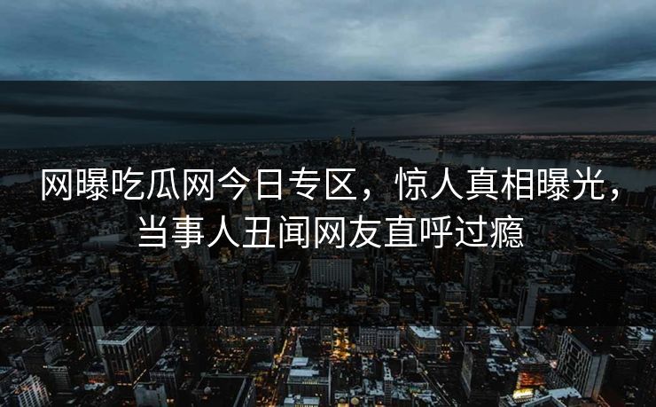 网曝吃瓜网今日专区，惊人真相曝光，当事人丑闻网友直呼过瘾