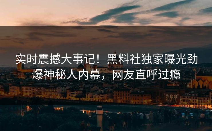 实时震撼大事记！黑料社独家曝光劲爆神秘人内幕，网友直呼过瘾