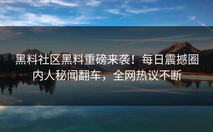 黑料社区黑料重磅来袭！每日震撼圈内人秘闻翻车，全网热议不断