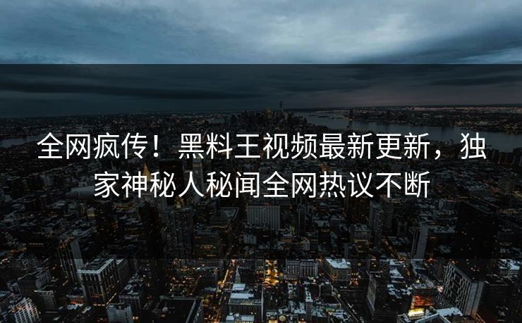 全网疯传！黑料王视频最新更新，独家神秘人秘闻全网热议不断