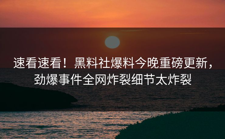 速看速看！黑料社爆料今晚重磅更新，劲爆事件全网炸裂细节太炸裂