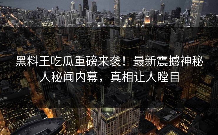 黑料王吃瓜重磅来袭！最新震撼神秘人秘闻内幕，真相让人瞠目