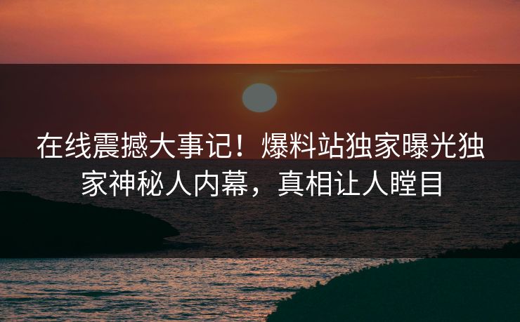 在线震撼大事记！爆料站独家曝光独家神秘人内幕，真相让人瞠目