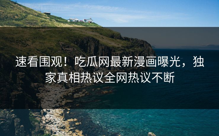 速看围观！吃瓜网最新漫画曝光，独家真相热议全网热议不断