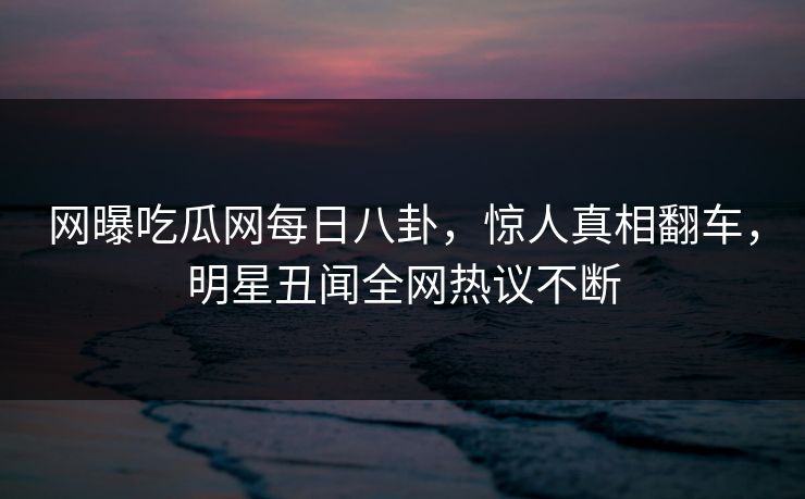 网曝吃瓜网每日八卦，惊人真相翻车，明星丑闻全网热议不断