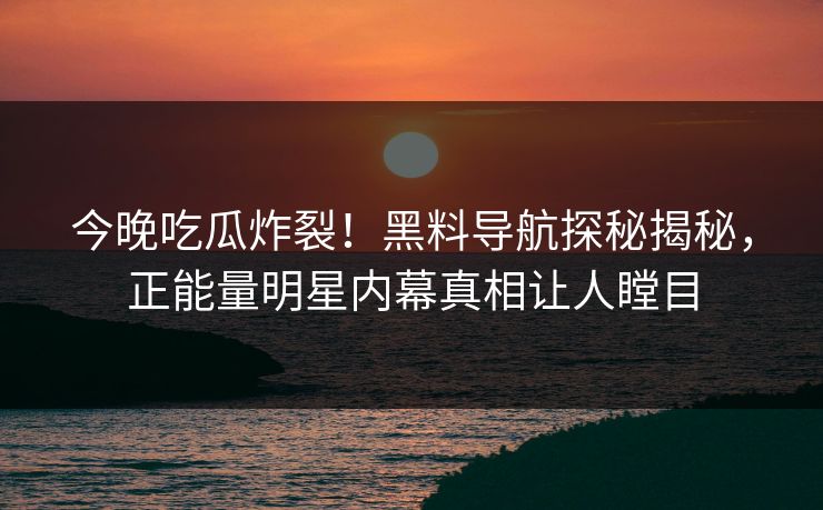 今晚吃瓜炸裂！黑料导航探秘揭秘，正能量明星内幕真相让人瞠目