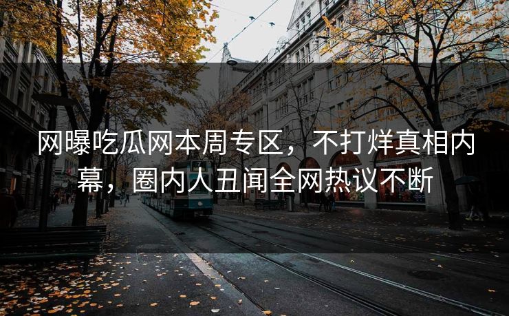 网曝吃瓜网本周专区，不打烊真相内幕，圈内人丑闻全网热议不断