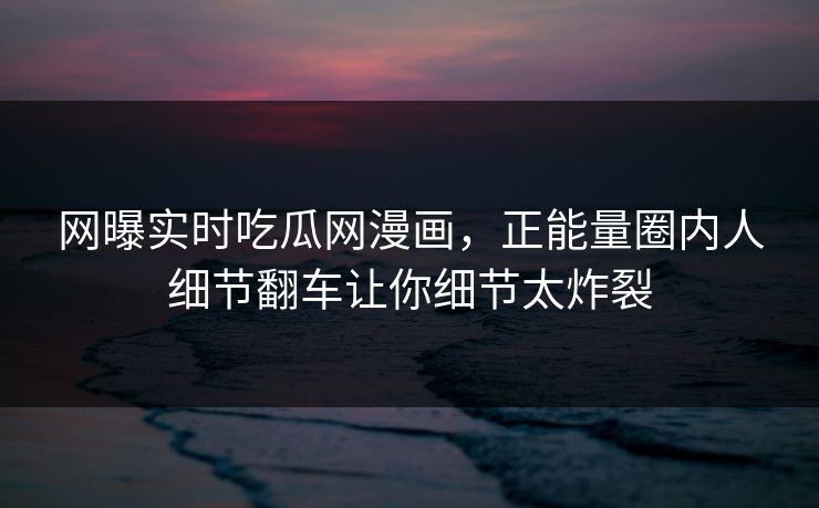网曝实时吃瓜网漫画，正能量圈内人细节翻车让你细节太炸裂