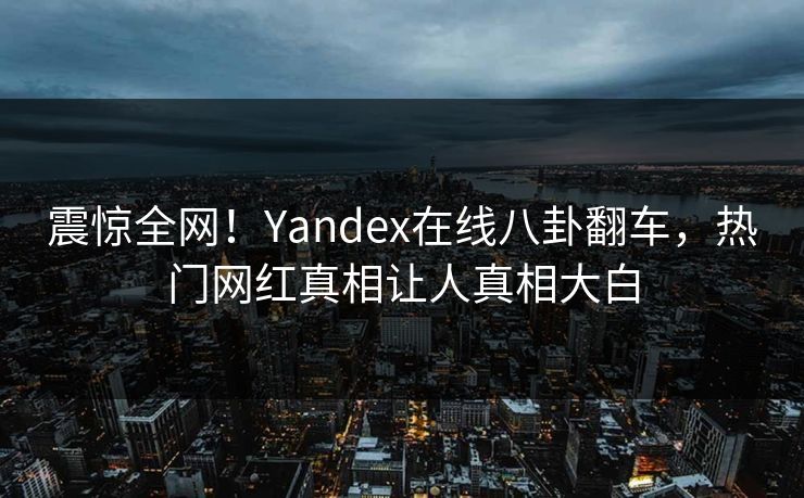 震惊全网！Yandex在线八卦翻车，热门网红真相让人真相大白