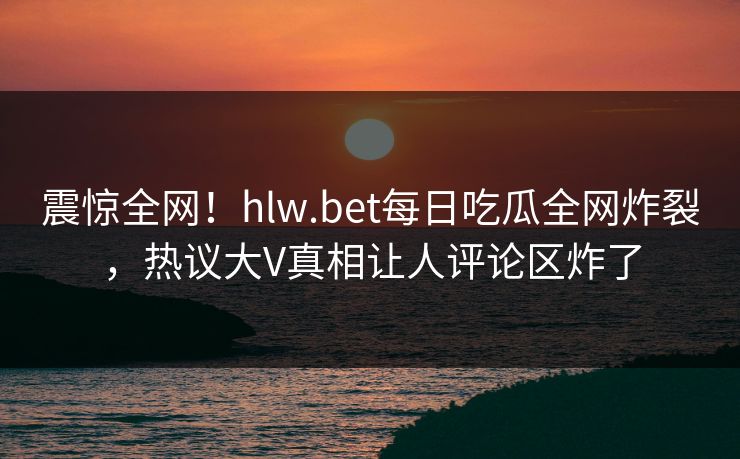 震惊全网！hlw.bet每日吃瓜全网炸裂，热议大V真相让人评论区炸了