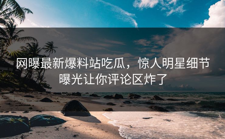 网曝最新爆料站吃瓜，惊人明星细节曝光让你评论区炸了