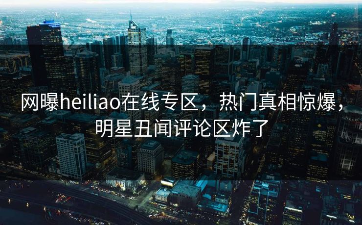 网曝heiliao在线专区，热门真相惊爆，明星丑闻评论区炸了