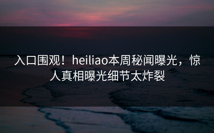 入口围观！heiliao本周秘闻曝光，惊人真相曝光细节太炸裂