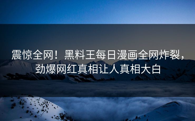 震惊全网！黑料王每日漫画全网炸裂，劲爆网红真相让人真相大白