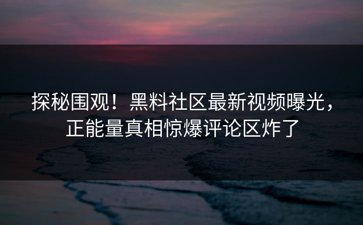 探秘围观！黑料社区最新视频曝光，正能量真相惊爆评论区炸了