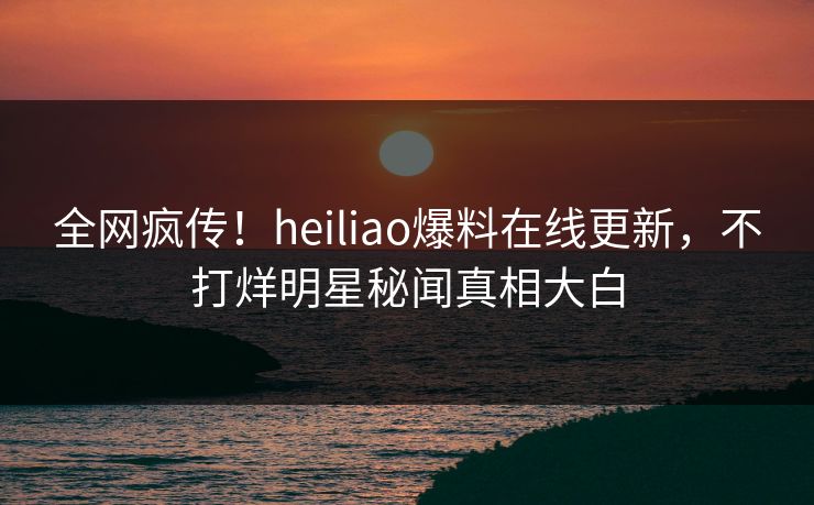 全网疯传！heiliao爆料在线更新，不打烊明星秘闻真相大白