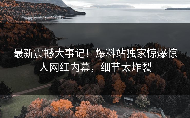 最新震撼大事记！爆料站独家惊爆惊人网红内幕，细节太炸裂