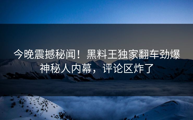 今晚震撼秘闻！黑料王独家翻车劲爆神秘人内幕，评论区炸了
