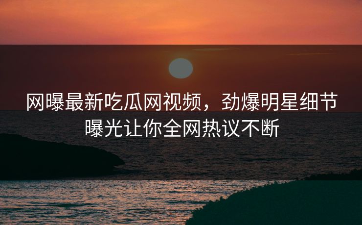 网曝最新吃瓜网视频，劲爆明星细节曝光让你全网热议不断