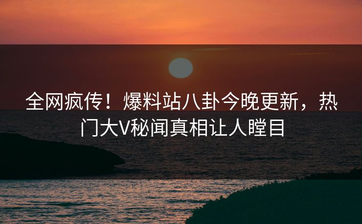 全网疯传！爆料站八卦今晚更新，热门大V秘闻真相让人瞠目
