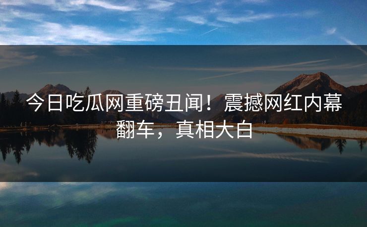 今日吃瓜网重磅丑闻！震撼网红内幕翻车，真相大白