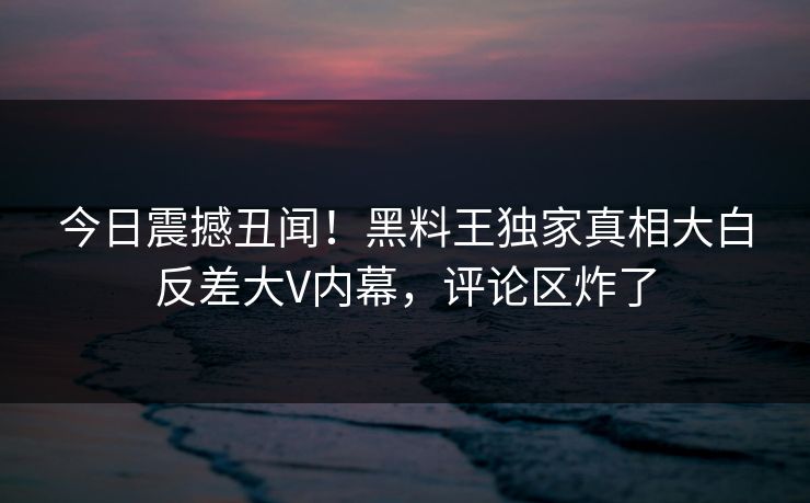今日震撼丑闻！黑料王独家真相大白反差大V内幕，评论区炸了
