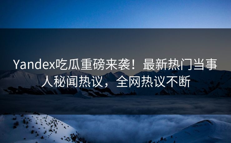 Yandex吃瓜重磅来袭！最新热门当事人秘闻热议，全网热议不断