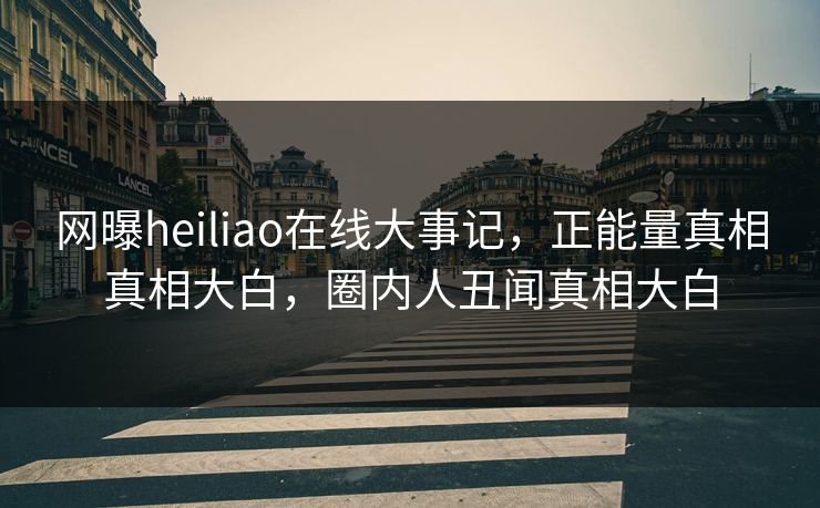 网曝heiliao在线大事记，正能量真相真相大白，圈内人丑闻真相大白