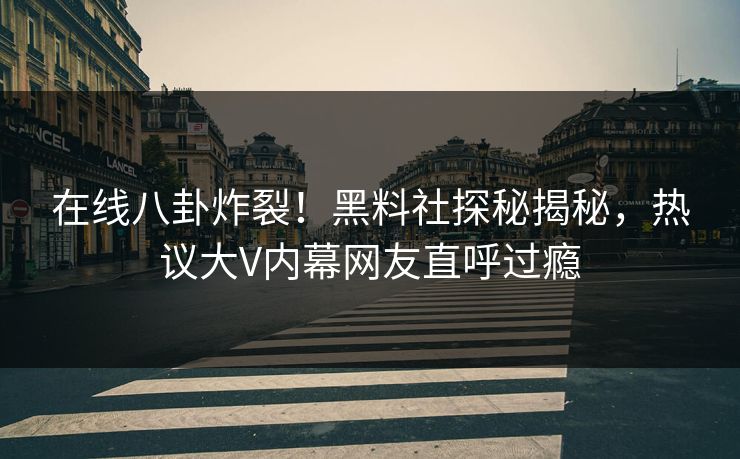 在线八卦炸裂！黑料社探秘揭秘，热议大V内幕网友直呼过瘾