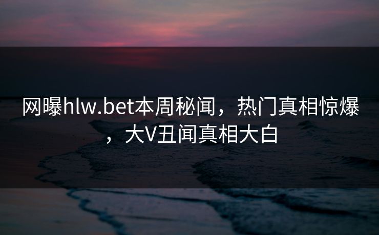 网曝hlw.bet本周秘闻，热门真相惊爆，大V丑闻真相大白