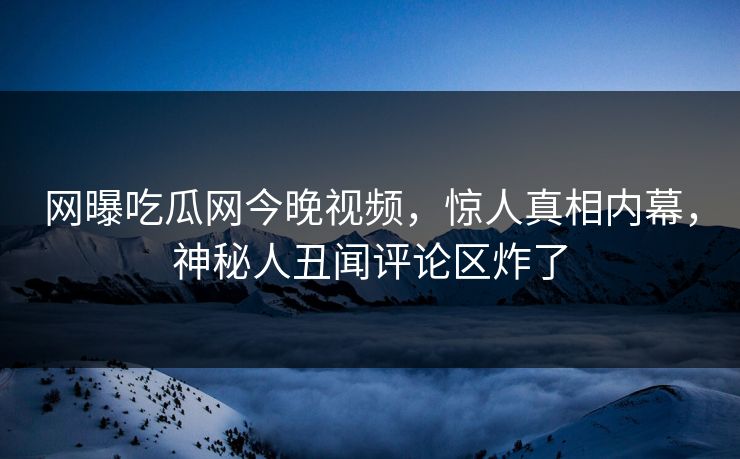 网曝吃瓜网今晚视频，惊人真相内幕，神秘人丑闻评论区炸了
