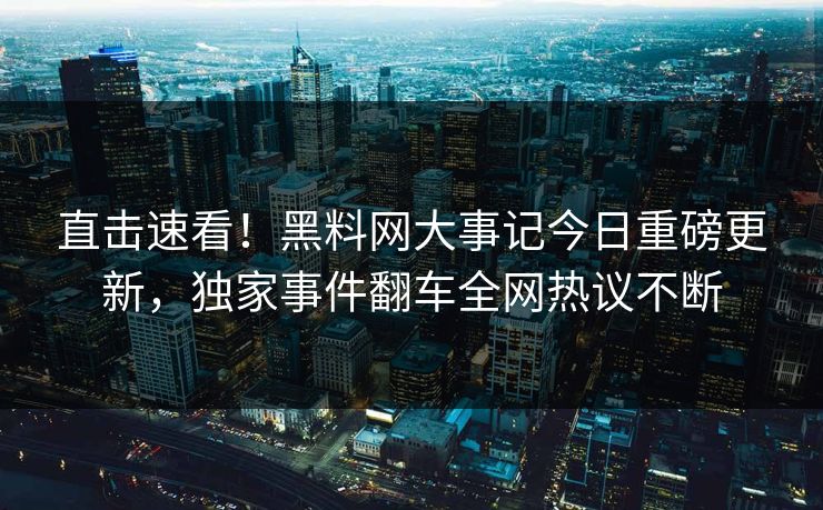 直击速看！黑料网大事记今日重磅更新，独家事件翻车全网热议不断