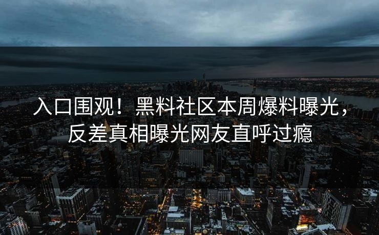 入口围观！黑料社区本周爆料曝光，反差真相曝光网友直呼过瘾