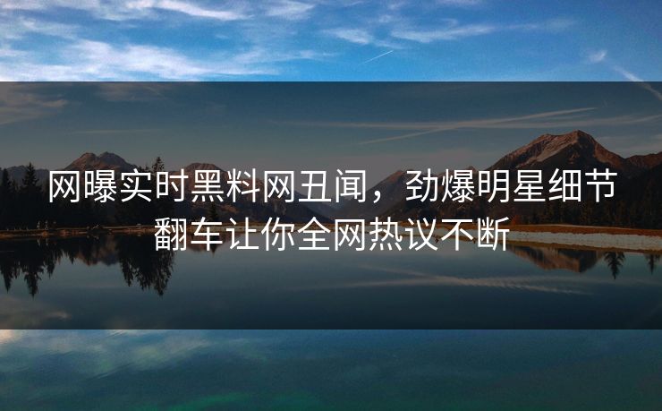 网曝实时黑料网丑闻，劲爆明星细节翻车让你全网热议不断