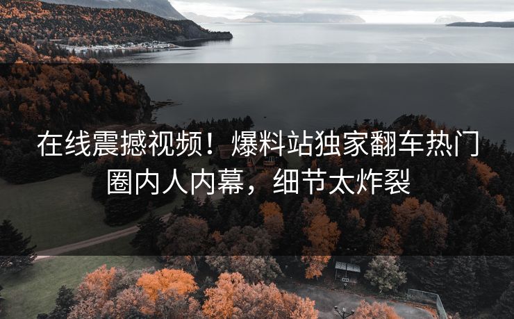 在线震撼视频！爆料站独家翻车热门圈内人内幕，细节太炸裂