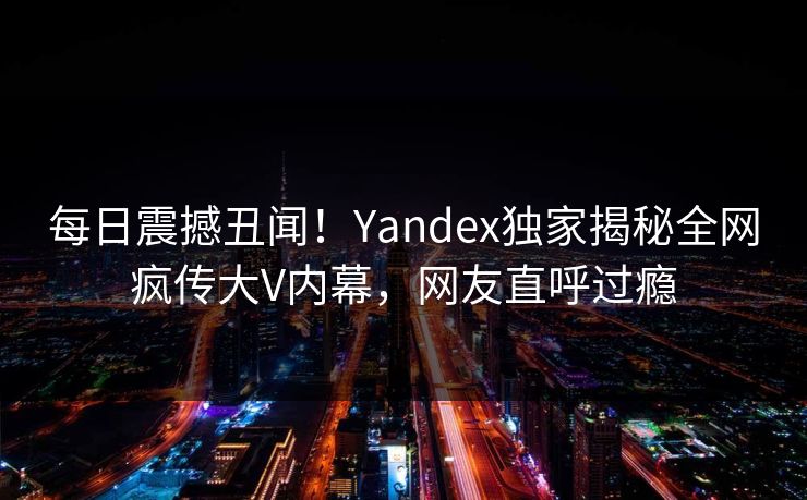 每日震撼丑闻！Yandex独家揭秘全网疯传大V内幕，网友直呼过瘾