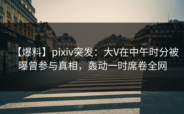 【爆料】pixiv突发：大V在中午时分被曝曾参与真相，轰动一时席卷全网