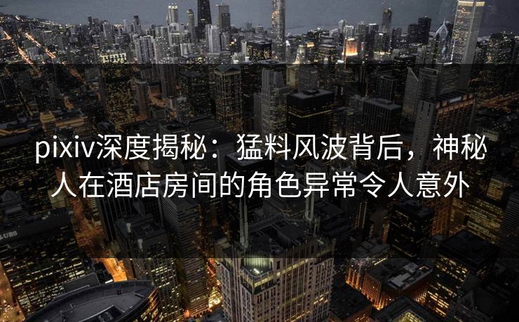 pixiv深度揭秘：猛料风波背后，神秘人在酒店房间的角色异常令人意外