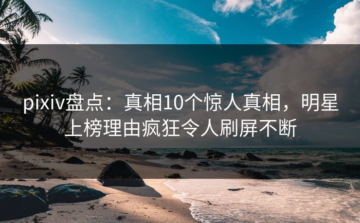 pixiv盘点：真相10个惊人真相，明星上榜理由疯狂令人刷屏不断